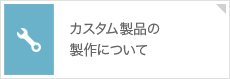 カスタム製品の製作について お客様のご要望にお応えします。